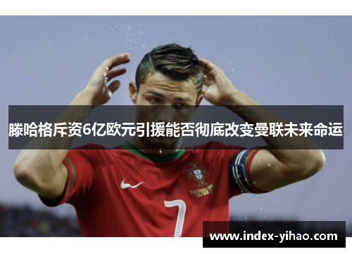 滕哈格斥资6亿欧元引援能否彻底改变曼联未来命运