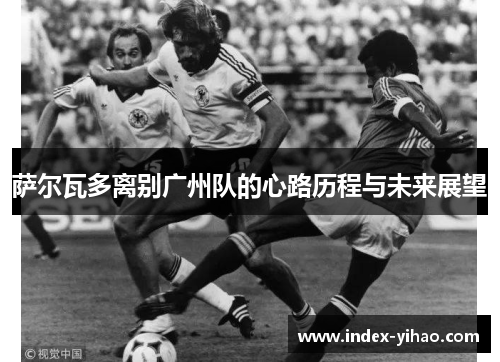 萨尔瓦多离别广州队的心路历程与未来展望