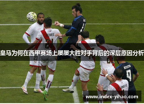 皇马为何在西甲赛场上屡屡大胜对手背后的深层原因分析