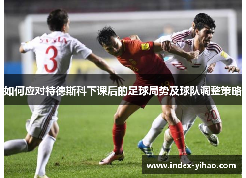 如何应对特德斯科下课后的足球局势及球队调整策略