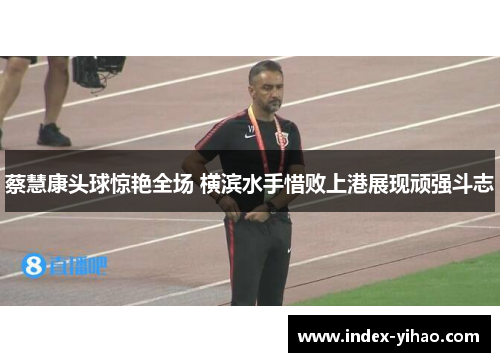 蔡慧康头球惊艳全场 横滨水手惜败上港展现顽强斗志