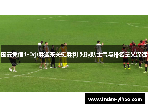 国安凭借1-0小胜迎来关键胜利 对球队士气与排名意义深远
