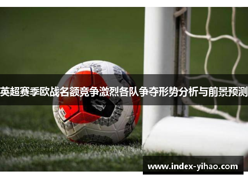 英超赛季欧战名额竞争激烈各队争夺形势分析与前景预测
