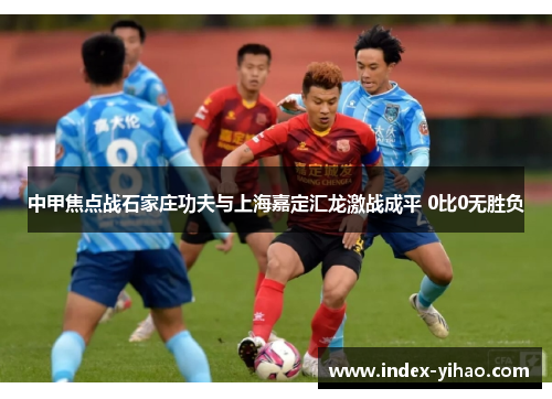 中甲焦点战石家庄功夫与上海嘉定汇龙激战成平 0比0无胜负