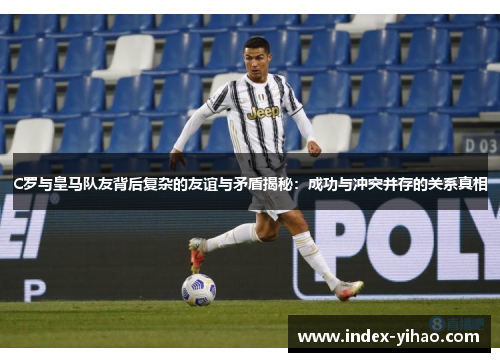 C罗与皇马队友背后复杂的友谊与矛盾揭秘：成功与冲突并存的关系真相