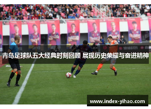青岛足球队五大经典时刻回顾 展现历史荣耀与奋进精神