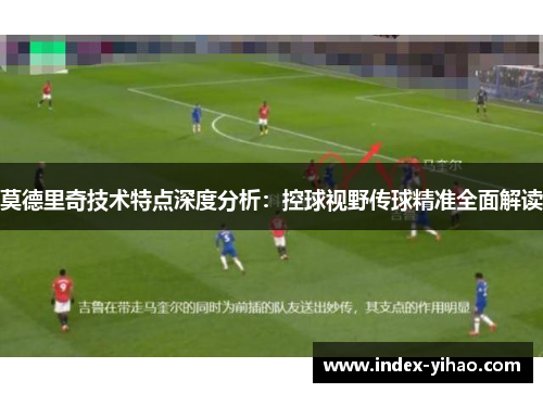 莫德里奇技术特点深度分析：控球视野传球精准全面解读