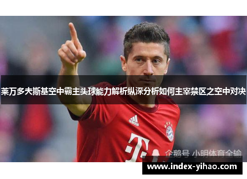 莱万多夫斯基空中霸主头球能力解析纵深分析如何主宰禁区之空中对决