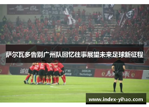 萨尔瓦多告别广州队回忆往事展望未来足球新征程