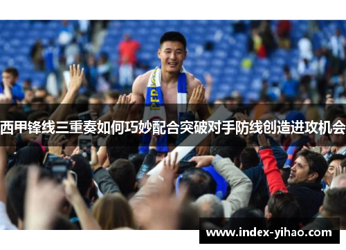 西甲锋线三重奏如何巧妙配合突破对手防线创造进攻机会